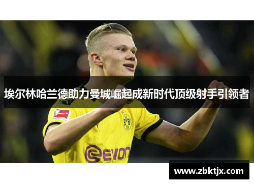 埃尔林哈兰德助力曼城崛起成新时代顶级射手引领者