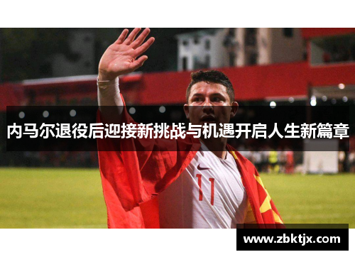 内马尔退役后迎接新挑战与机遇开启人生新篇章