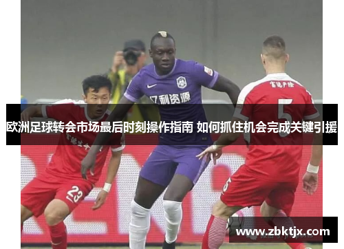 欧洲足球转会市场最后时刻操作指南 如何抓住机会完成关键引援