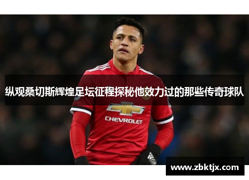 纵观桑切斯辉煌足坛征程探秘他效力过的那些传奇球队